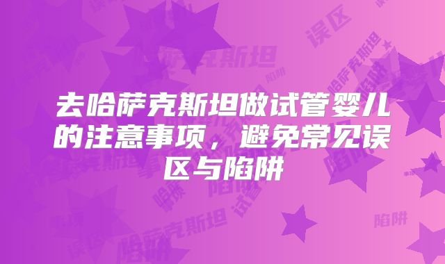 去哈萨克斯坦做试管婴儿的注意事项，避免常见误区与陷阱