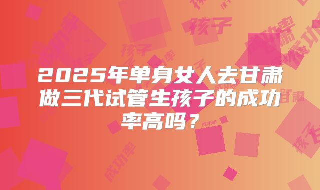 2025年单身女人去甘肃做三代试管生孩子的成功率高吗?