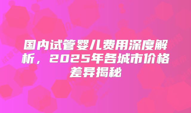 国内试管婴儿费用深度解析,2025年各城市价格差异揭秘
