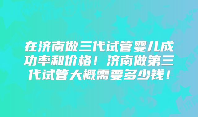 在济南做三代试管婴儿成功率和价格！济南做第三代试管大概需要多少钱！