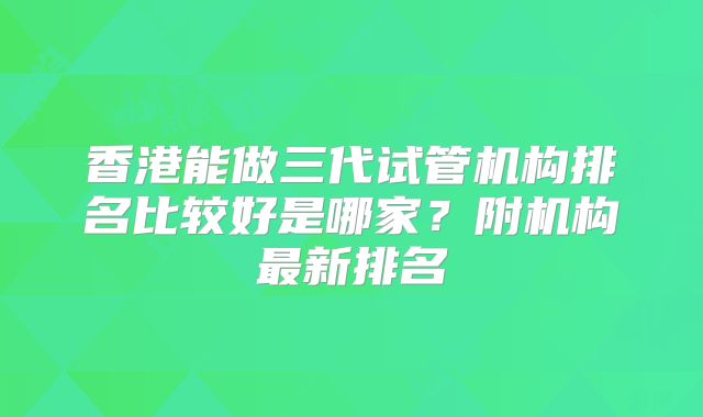 香港能做三代试管机构排名比较好是哪家？附机构最新排名