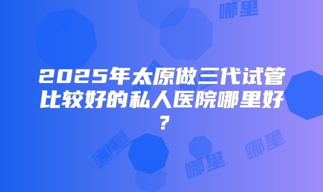 2025年太原做三代试管比较好的私人医院哪里好?