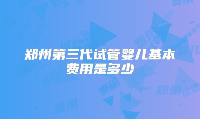 郑州第三代试管婴儿基本费用是多少