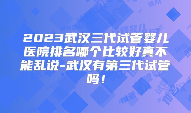 2023武汉三代试管婴儿医院排名哪个比较好真不能乱说-武汉有第三代试管吗！