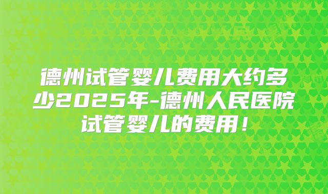 德州试管婴儿费用大约多少2025年-德州人民医院试管婴儿的费用!