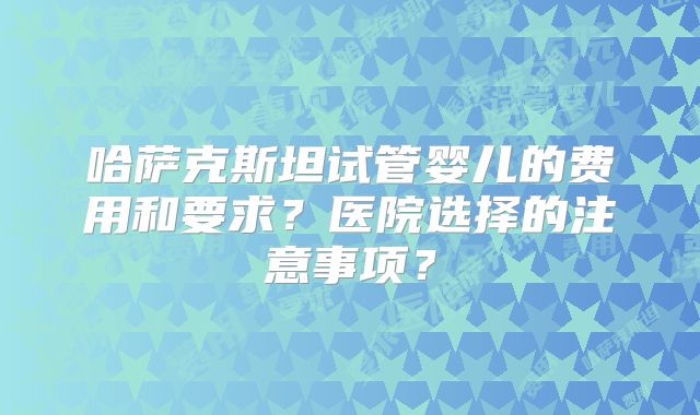 哈萨克斯坦试管婴儿的费用和要求？医院选择的注意事项？