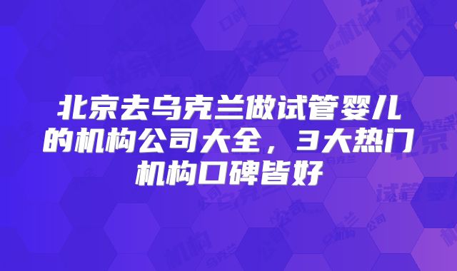 北京去乌克兰做试管婴儿的机构公司大全，3大热门机构口碑皆好