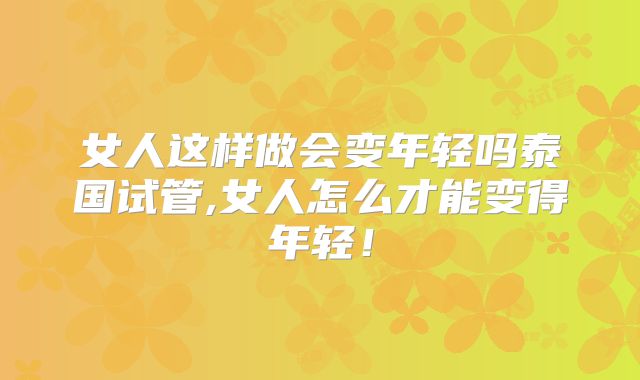 女人这样做会变年轻吗泰国试管,女人怎么才能变得年轻!