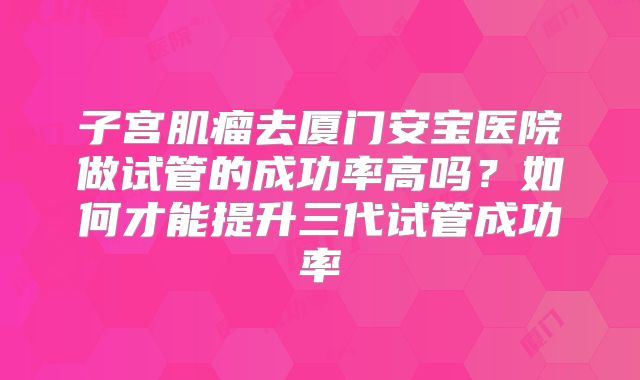 子宫肌瘤去厦门安宝医院做试管的成功率高吗？如何才能提升三代试管成功率