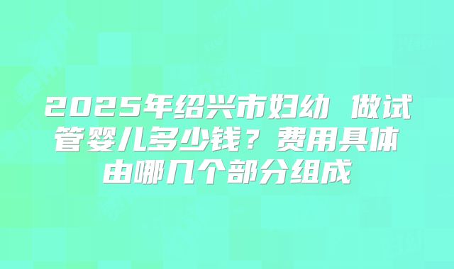 2025年绍兴市妇幼 做试管婴儿多少钱？费用具体由哪几个部分组成