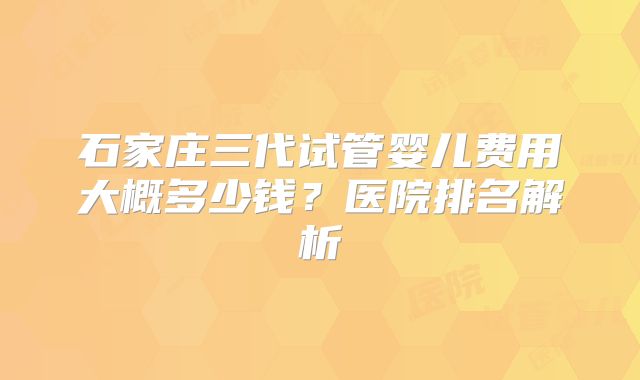石家庄三代试管婴儿费用大概多少钱?医院排名解析