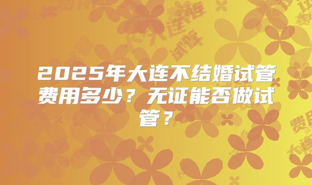 2025年大连不结婚试管费用多少？无证能否做试管？
