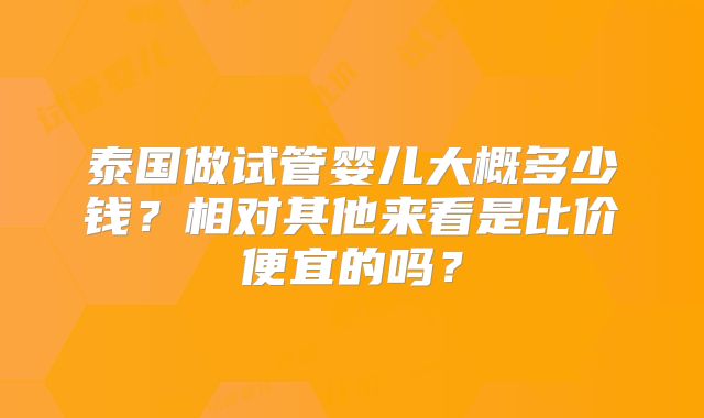 泰国做试管婴儿大概多少钱？相对其他来看是比价便宜的吗？