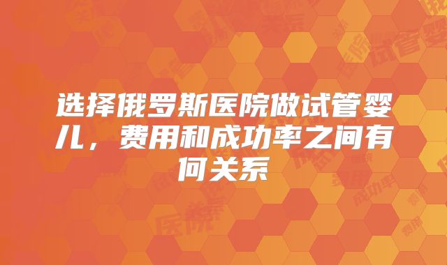 选择俄罗斯医院做试管婴儿,费用和成功率之间有何关系