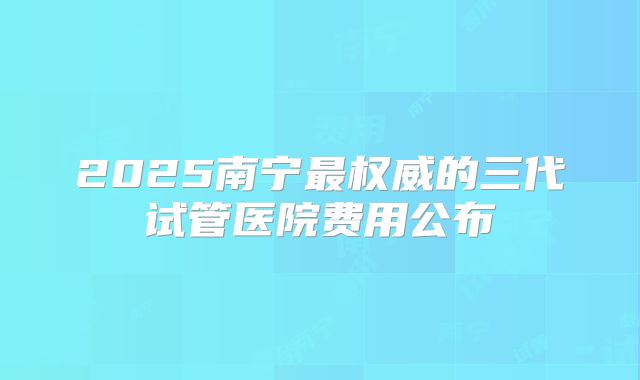2025南宁最权威的三代试管医院费用公布