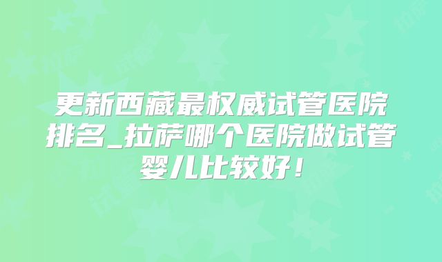 更新西藏最权威试管医院排名_拉萨哪个医院做试管婴儿比较好!