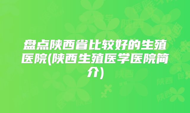 盘点陕西省比较好的生殖医院(陕西生殖医学医院简介)
