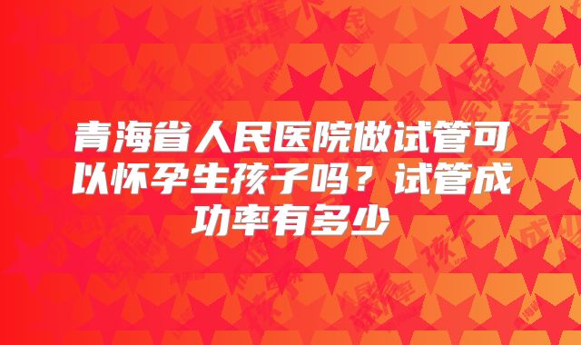青海省人民医院做试管可以怀孕生孩子吗？试管成功率有多少