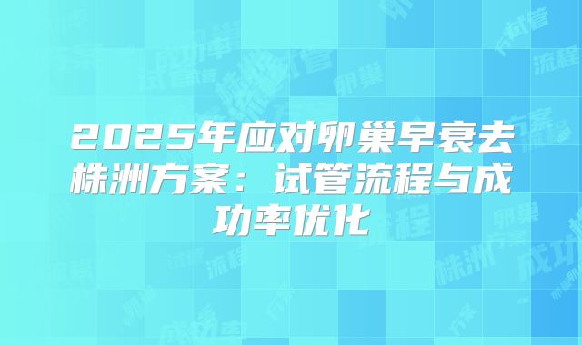 2025年应对卵巢早衰去株洲方案：试管流程与成功率优化
