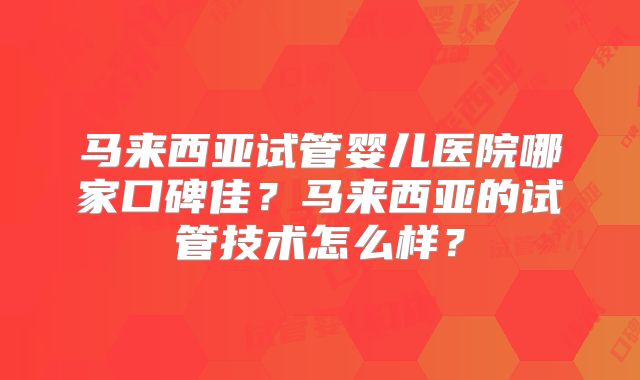 马来西亚试管婴儿医院哪家口碑佳?马来西亚的试管技术怎么样?