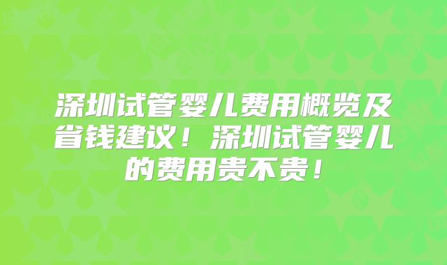 深圳试管婴儿费用概览及省钱建议！深圳试管婴儿的费用贵不贵！