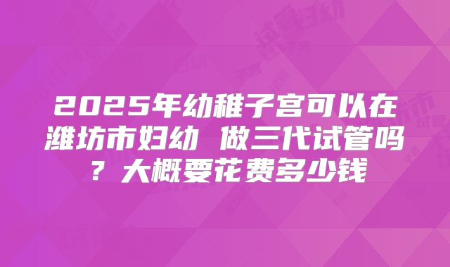2025年幼稚子宫可以在潍坊市妇幼 做三代试管吗?大概要花费多少钱