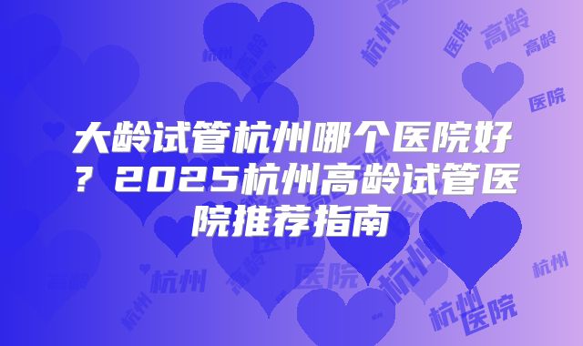 大龄试管杭州哪个医院好？2025杭州高龄试管医院推荐指南