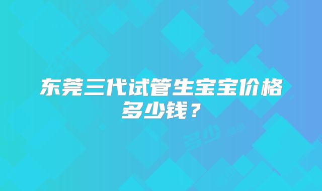 东莞三代试管生宝宝价格多少钱?