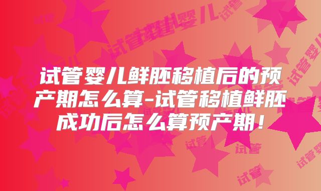 试管婴儿鲜胚移植后的预产期怎么算-试管移植鲜胚成功后怎么算预产期!