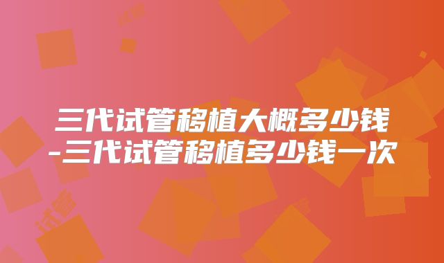 三代试管移植大概多少钱-三代试管移植多少钱一次