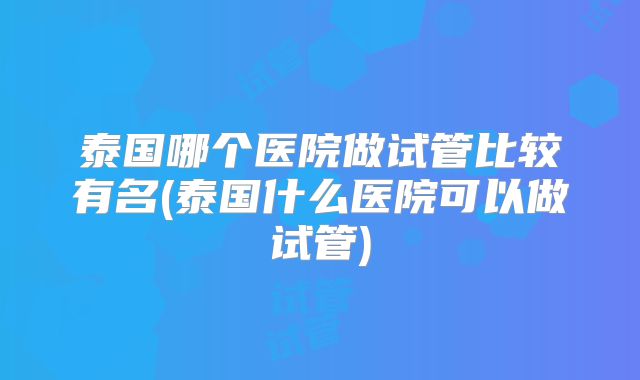 泰国哪个医院做试管比较有名(泰国什么医院可以做试管)