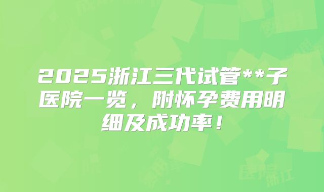 2025浙江三代试管**子医院一览，附怀孕费用明细及成功率！