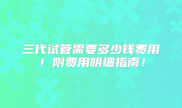三代试管需要多少钱费用!附费用明细指南!