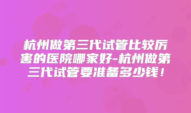 杭州做第三代试管比较厉害的医院哪家好-杭州做第三代试管要准备多少钱！