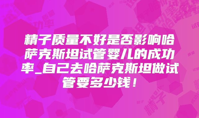 精子质量不好是否影响哈萨克斯坦试管婴儿的成功率_自己去哈萨克斯坦做试管要多少钱!
