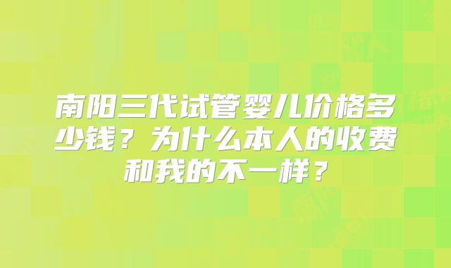 南阳三代试管婴儿价格多少钱？为什么本人的收费和我的不一样？