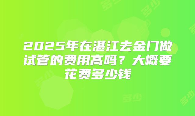 2025年在湛江去金门做试管的费用高吗？大概要花费多少钱