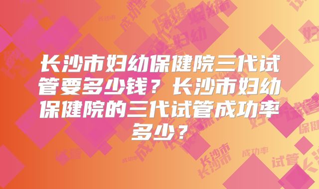 长沙市妇幼保健院三代试管要多少钱？长沙市妇幼保健院的三代试管成功率多少？