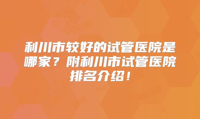 利川市较好的试管医院是哪家？附利川市试管医院排名介绍！