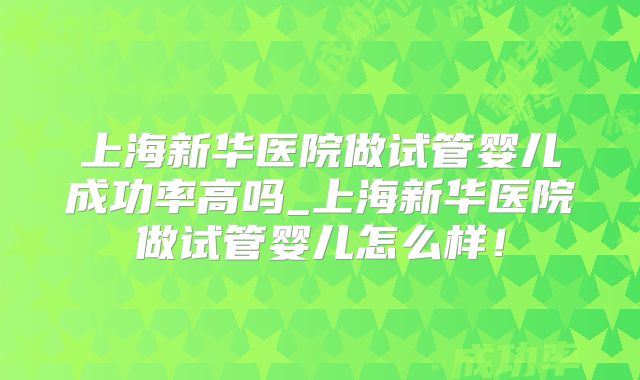 上海新华医院做试管婴儿成功率高吗_上海新华医院做试管婴儿怎么样！