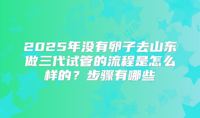 2025年没有卵子去山东做三代试管的流程是怎么样的？步骤有哪些
