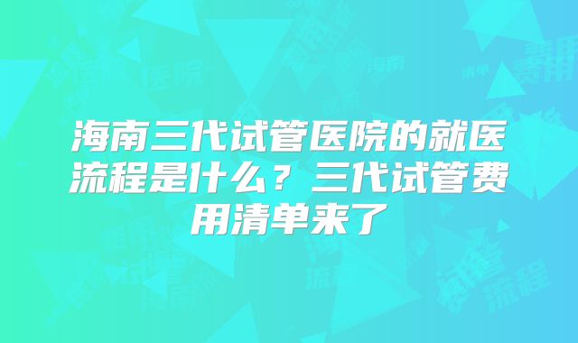 海南三代试管医院的就医流程是什么？三代试管费用清单来了