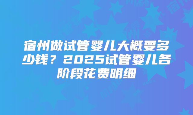 宿州做试管婴儿大概要多少钱？2025试管婴儿各阶段花费明细