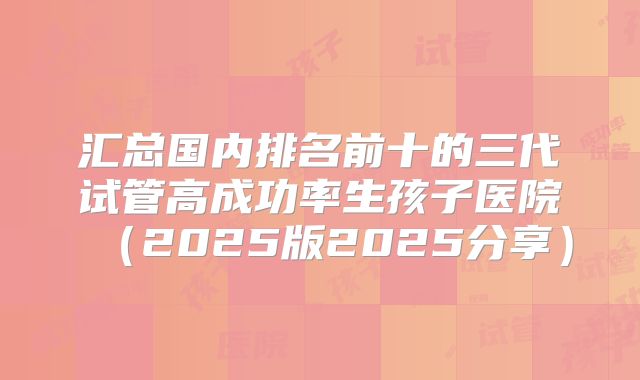 汇总国内排名前十的三代试管高成功率生孩子医院（2025版2025分享）