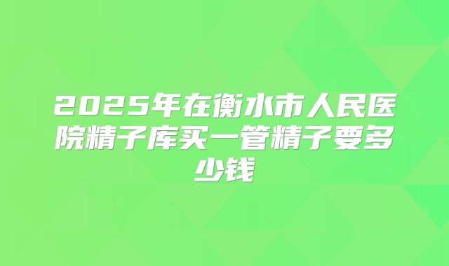 2025年在衡水市人民医院精子库买一管精子要多少钱