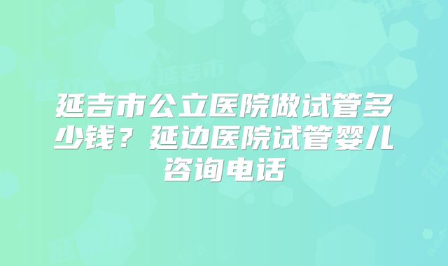 延吉市公立医院做试管多少钱?延边医院试管婴儿咨询电话