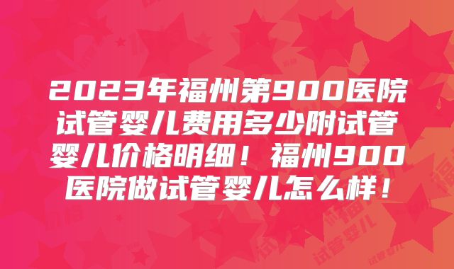 2023年福州第900医院试管婴儿费用多少附试管婴儿价格明细！福州900医院做试管婴儿怎么样！