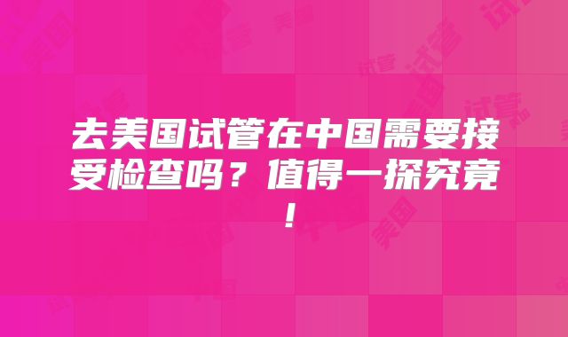 去美国试管在中国需要接受检查吗?值得一探究竟!