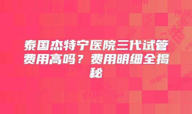 泰国杰特宁医院三代试管费用高吗？费用明细全揭秘