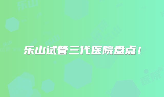 乐山试管三代医院盘点!